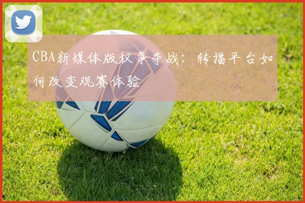 CBA新媒体版权争夺战:转播平台如何改变观赛体验