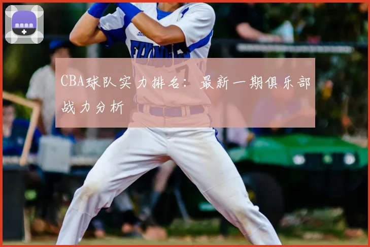 CBA球队实力排名:最新一期俱乐部战力分析