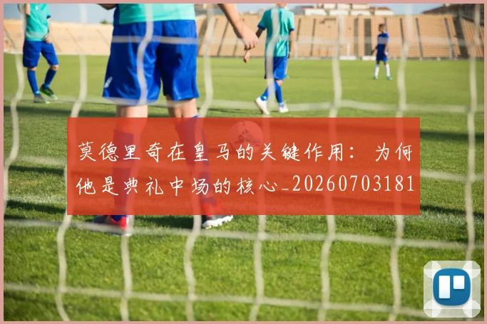 莫德里奇在皇马的关键作用：为何他是典礼中场的核心_20260703181747