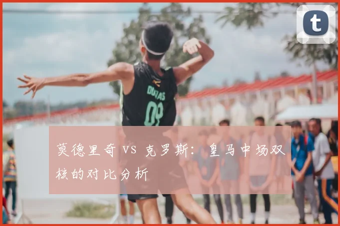 莫德里奇 vs 克罗斯:皇马中场双核的对比分析