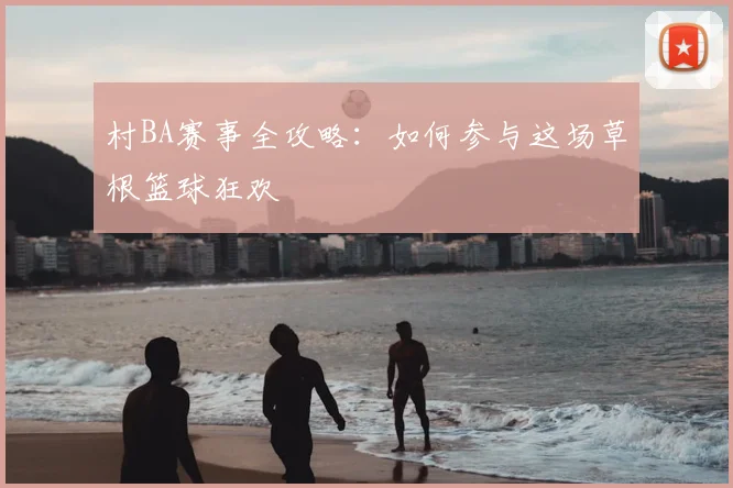 村BA赛事全攻略：如何参与这场草根篮球狂欢