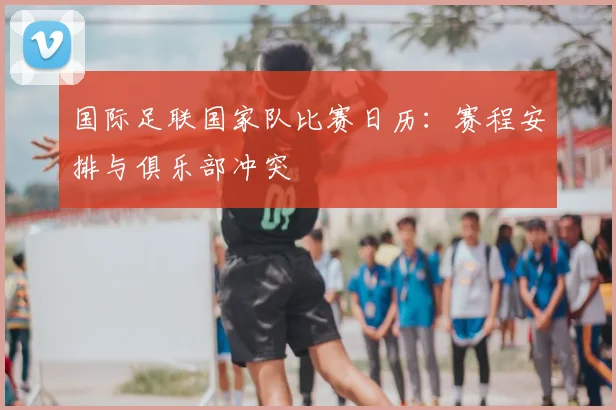 国际足联国家队比赛日历:赛程安排与俱乐部冲突
