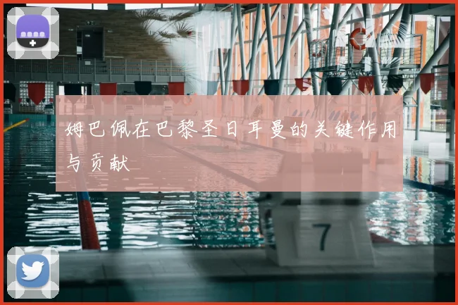 姆巴佩在巴黎圣日耳曼的关键作用与贡献