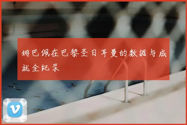 姆巴佩在巴黎圣日耳曼的数据与成就全纪录