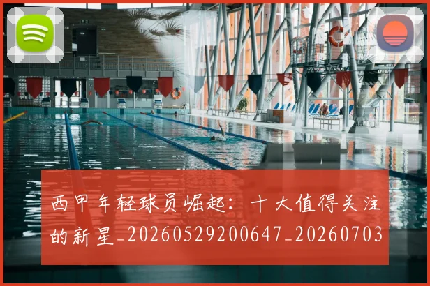 西甲年轻球员崛起:十大值得关注的新星_20260529200647_20260703181851