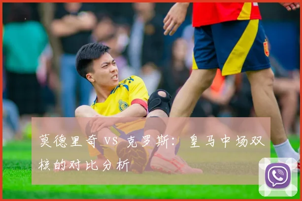 莫德里奇 vs 克罗斯：皇马中场双核的对比分析